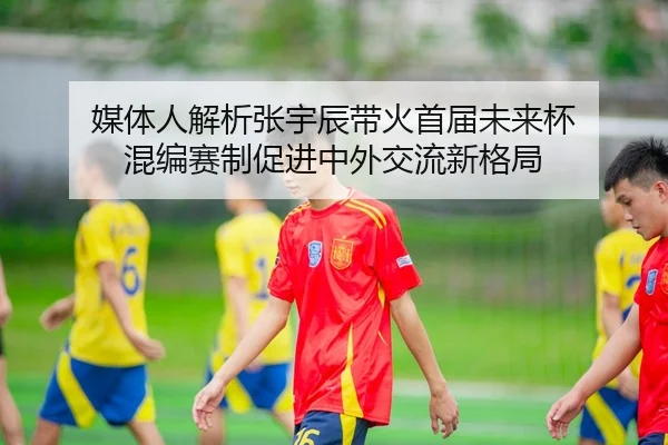 媒体人解析张宇辰带火首届未来杯 混编赛制促进中外交流新格局